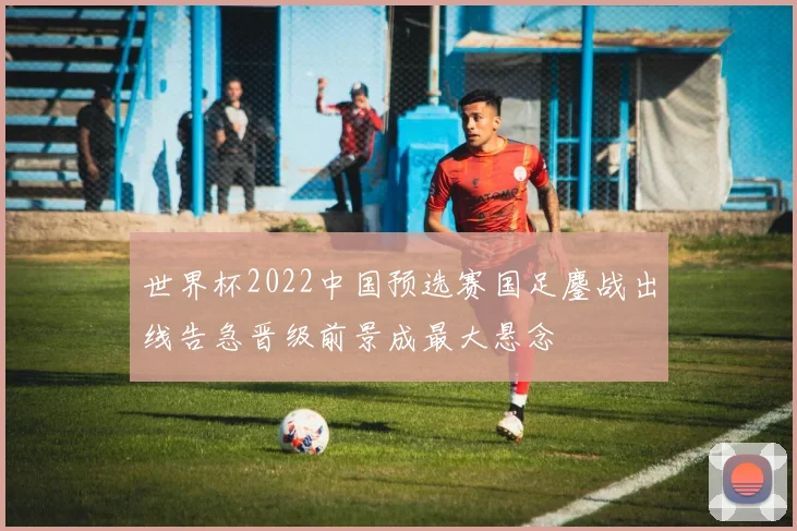 世界杯2022中国预选赛国足鏖战出线告急晋级前景成最大悬念