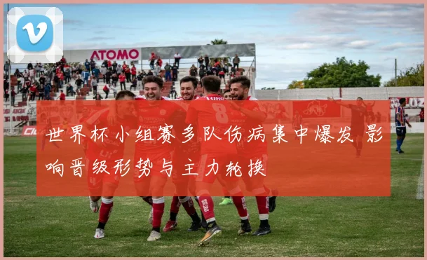 世界杯小组赛多队伤病集中爆发 影响晋级形势与主力轮换