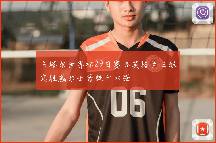 卡塔尔世界杯29日赛况英格兰三球完胜威尔士晋级十六强
