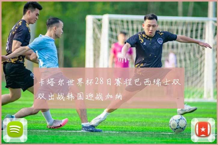 卡塔尔世界杯28日赛程巴西瑞士双双出战韩国迎战加纳