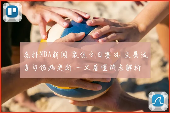 虎扑NBA新闻 聚焦今日赛况 交易流言与伤病更新 一文看懂热点解析