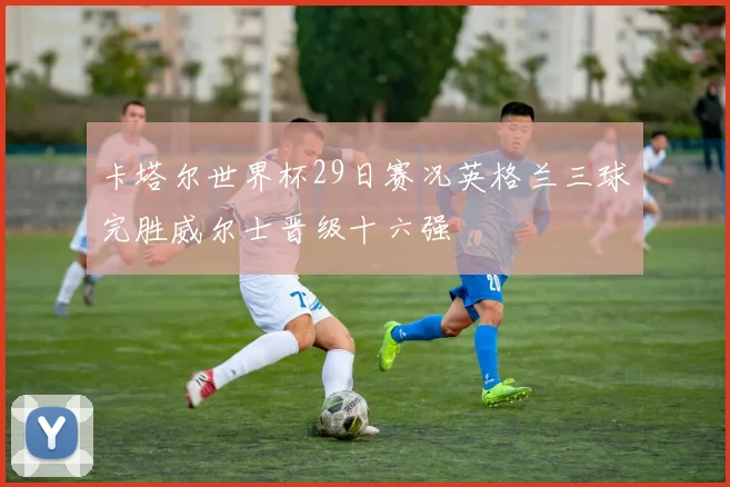 卡塔尔世界杯29日赛况英格兰三球完胜威尔士晋级十六强