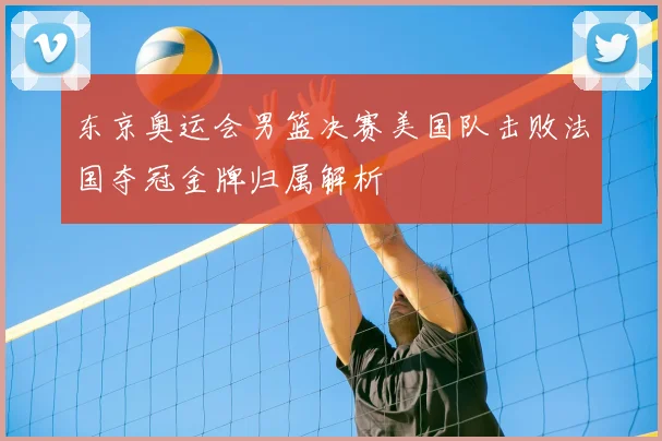 东京奥运会男篮决赛美国队击败法国夺冠金牌归属解析