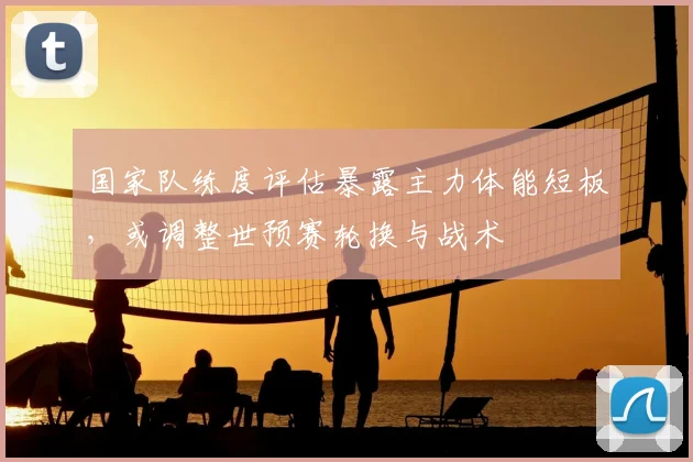 国家队练度评估暴露主力体能短板，或调整世预赛轮换与战术