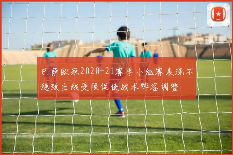 巴萨欧冠2020-21赛季小组赛表现不稳致出线受限促使战术阵容调整