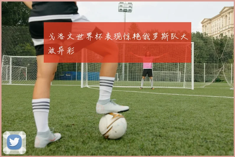 戈洛文世界杯表现惊艳俄罗斯队大放异彩