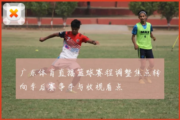 广东体育直播篮球赛程调整焦点转向季后赛争夺与收视看点