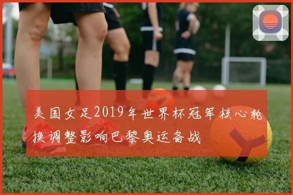 美国女足2019年世界杯冠军核心轮换调整影响巴黎奥运备战