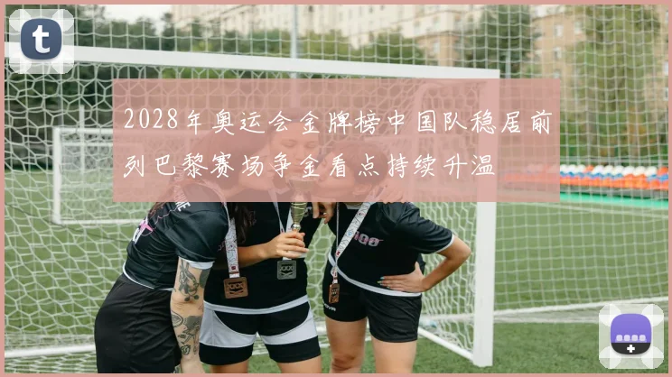 2028年奥运会金牌榜中国队稳居前列巴黎赛场争金看点持续升温