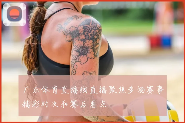广东体育直播线直播聚焦多场赛事精彩对决和赛后看点