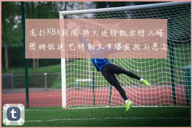 虎扑NBA新闻 热火逆转凯尔特人塔图姆低迷 巴特勒末节爆发抢七悬念拉满