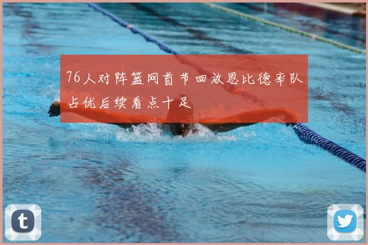 76人对阵篮网首节回放恩比德率队占优后续看点十足