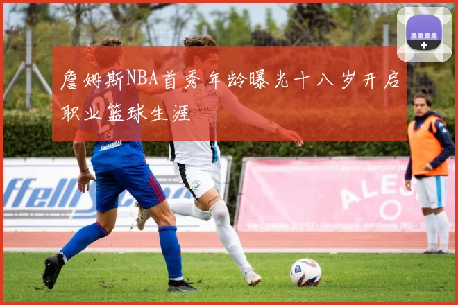 詹姆斯NBA首秀年龄曝光十八岁开启职业篮球生涯