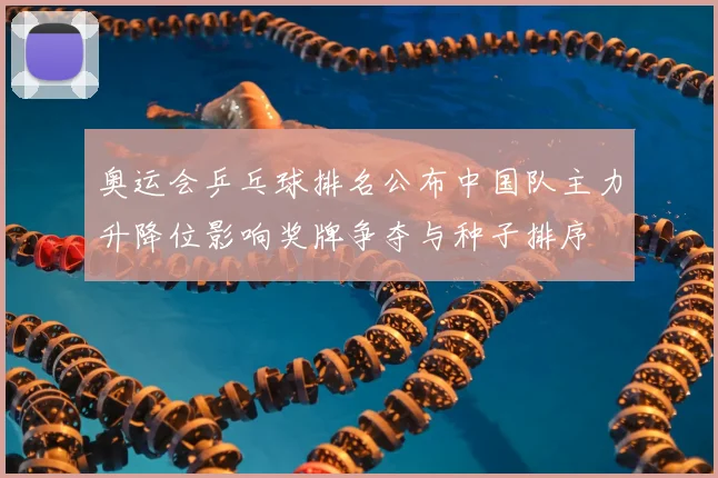 奥运会乒乓球排名公布中国队主力升降位影响奖牌争夺与种子排序