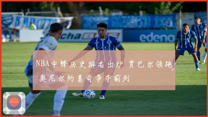 NBA中锋历史排名出炉 贾巴尔领跑 奥尼尔约基奇争夺前列