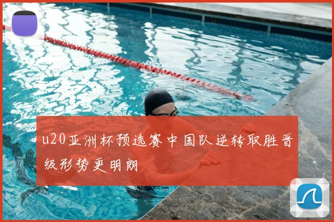 u20亚洲杯预选赛中国队逆转取胜晋级形势更明朗