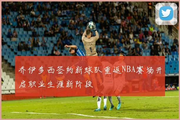 乔伊多西签约新球队重返NBA赛场开启职业生涯新阶段