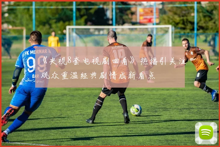 《央视8套电视剧回看》热播引关注 观众重温经典剧情成新看点