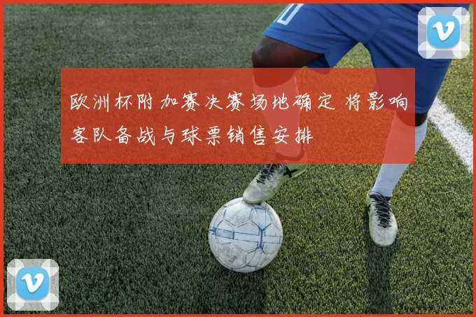 欧洲杯附加赛决赛场地确定 将影响客队备战与球票销售安排