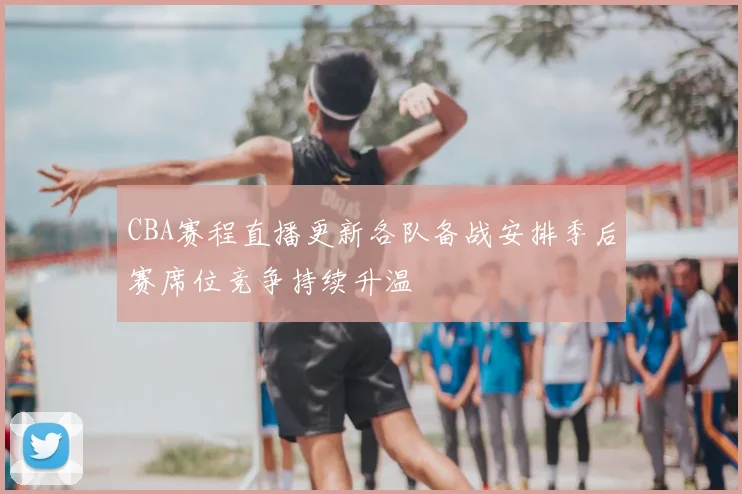 CBA赛程直播更新各队备战安排季后赛席位竞争持续升温