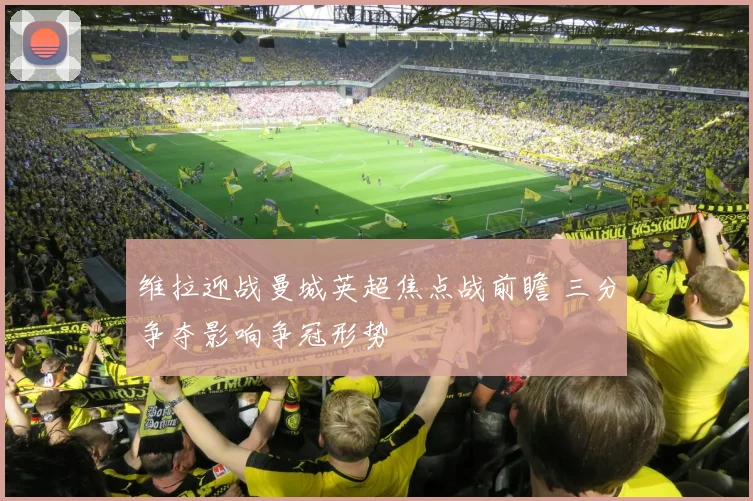 维拉迎战曼城英超焦点战前瞻 三分争夺影响争冠形势