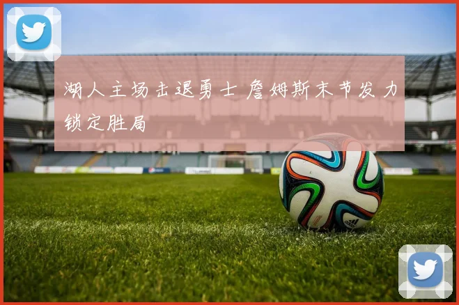 湖人主场击退勇士 詹姆斯末节发力锁定胜局