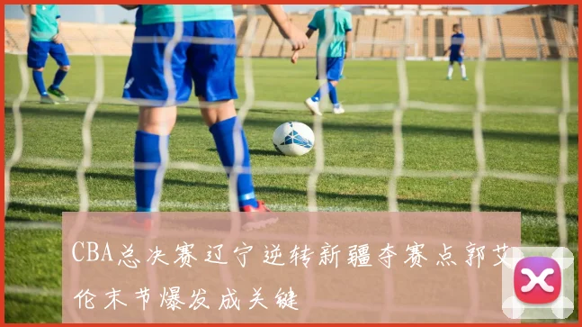 CBA总决赛辽宁逆转新疆夺赛点郭艾伦末节爆发成关键