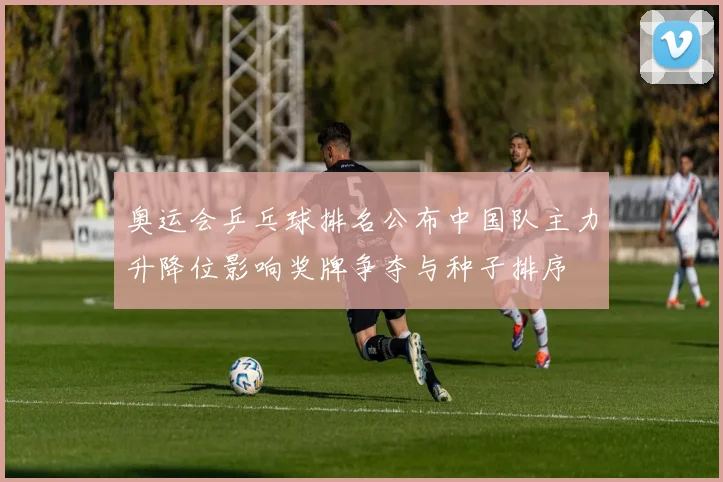 奥运会乒乓球排名公布中国队主力升降位影响奖牌争夺与种子排序