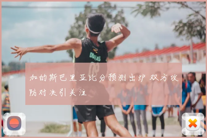 加的斯巴里亚比分预测出炉 双方攻防对决引关注