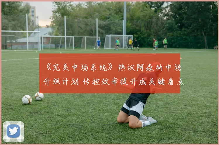 《完美中场系统》热议阿森纳中场升级计划 传控效率提升成关键看点