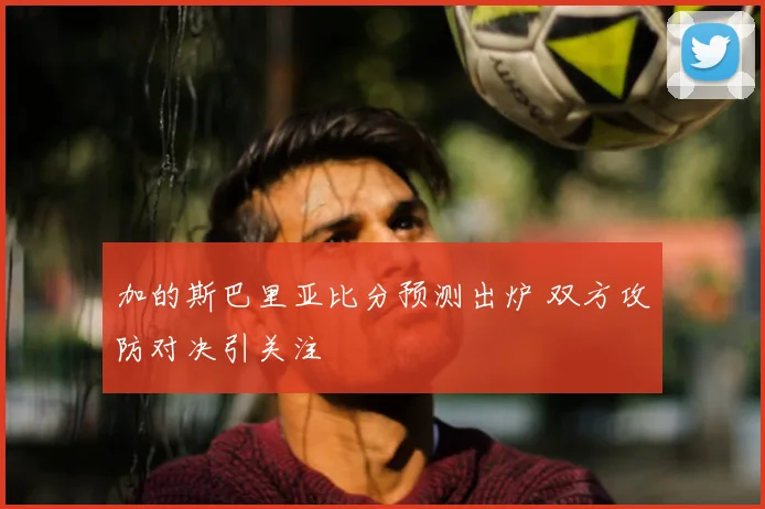 加的斯巴里亚比分预测出炉 双方攻防对决引关注