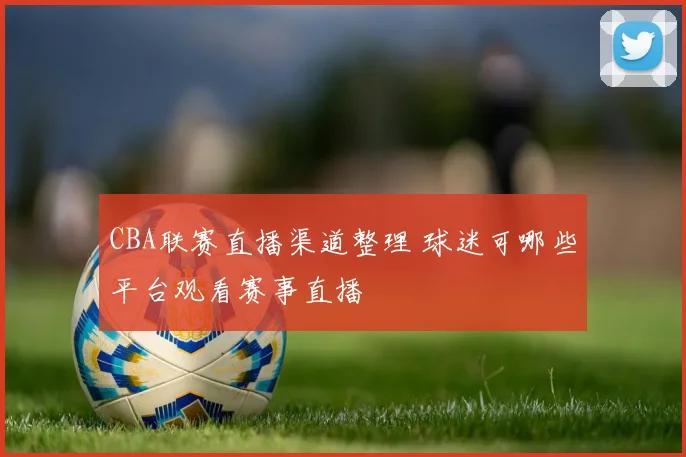 CBA联赛直播渠道整理 球迷可哪些平台观看赛事直播