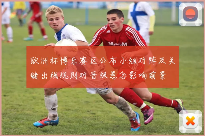 欧洲杯博乐赛区公布小组对阵及关键出线规则对晋级悬念影响前景
