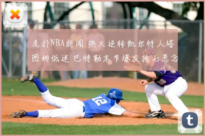 虎扑NBA新闻 热火逆转凯尔特人塔图姆低迷 巴特勒末节爆发抢七悬念拉满