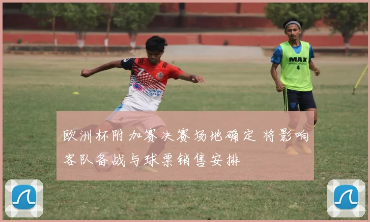欧洲杯附加赛决赛场地确定 将影响客队备战与球票销售安排