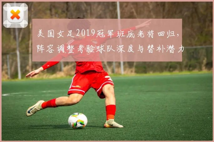 美国女足2019冠军班底老将回归，阵容调整考验球队深度与替补潜力