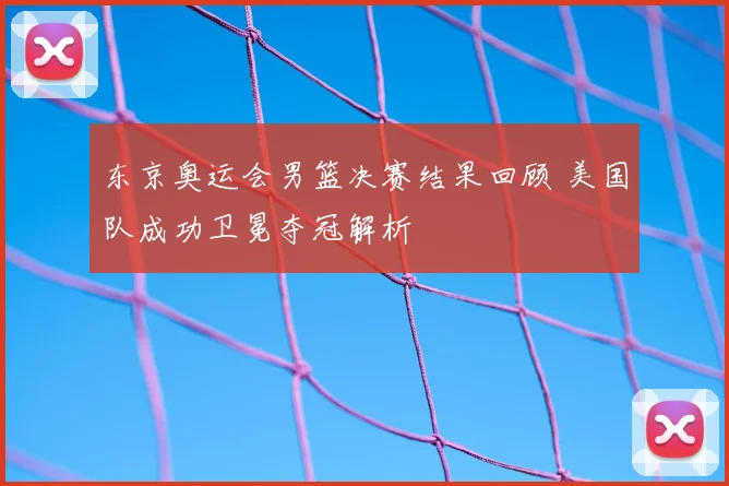 东京奥运会男篮决赛结果回顾 美国队成功卫冕夺冠解析