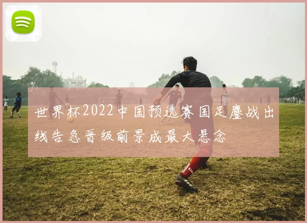 世界杯2022中国预选赛国足鏖战出线告急晋级前景成最大悬念