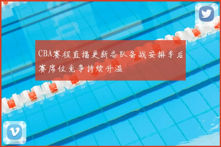 CBA赛程直播更新各队备战安排季后赛席位竞争持续升温