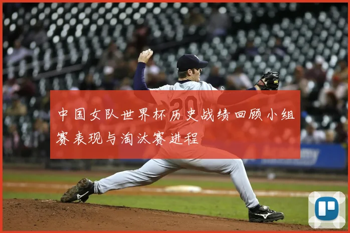 中国女队世界杯历史战绩回顾小组赛表现与淘汰赛进程
