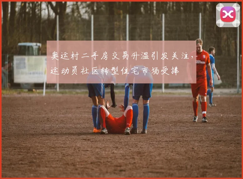 奥运村二手房交易升温引发关注,运动员社区转型住宅市场受捧