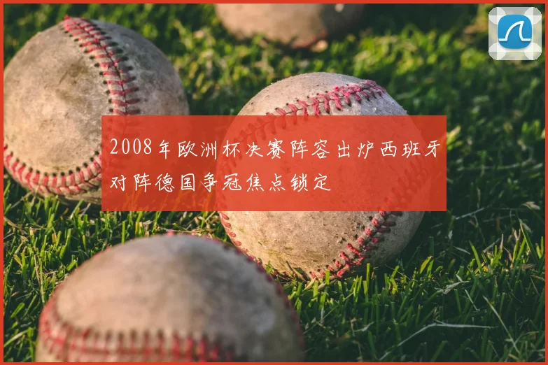 2008年欧洲杯决赛阵容出炉西班牙对阵德国争冠焦点锁定