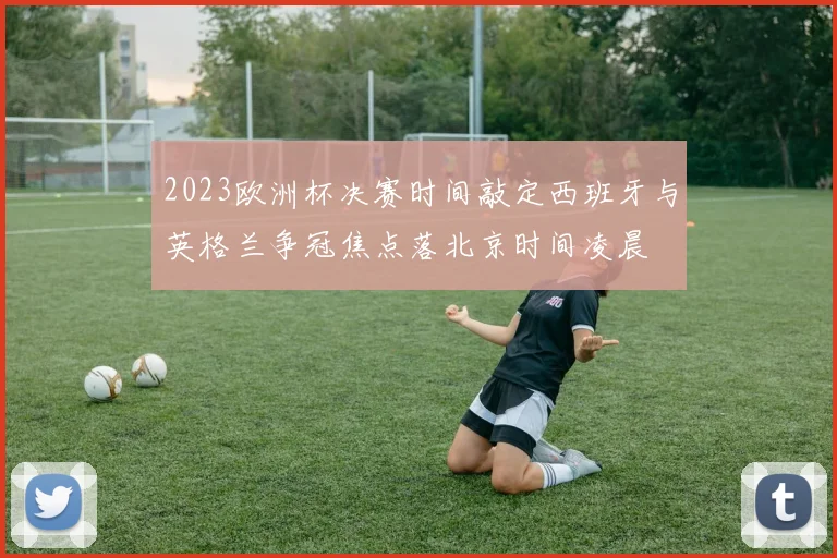 2023欧洲杯决赛时间敲定西班牙与英格兰争冠焦点落北京时间凌晨