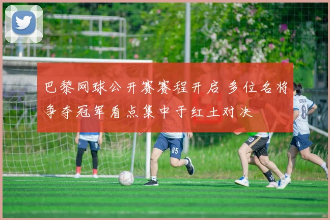 巴黎网球公开赛赛程开启 多位名将争夺冠军看点集中于红土对决