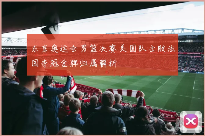 东京奥运会男篮决赛美国队击败法国夺冠金牌归属解析