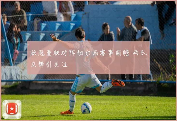 欧冠曼联对阵切尔西赛事前瞻 两队交锋引关注