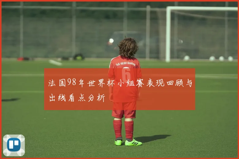 法国98年世界杯小组赛表现回顾与出线看点分析